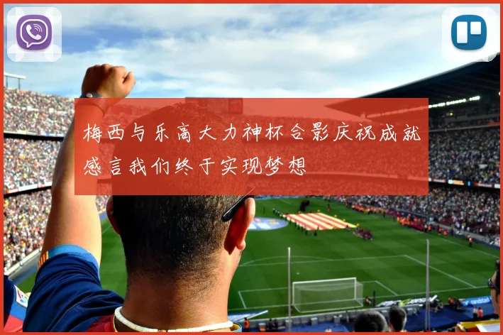 梅西与乐高大力神杯合影庆祝成就感言我们终于实现梦想