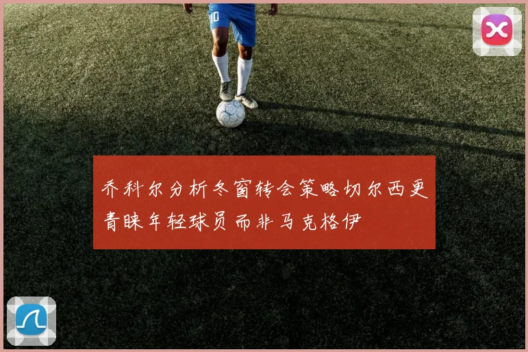 乔科尔分析冬窗转会策略切尔西更青睐年轻球员而非马克格伊