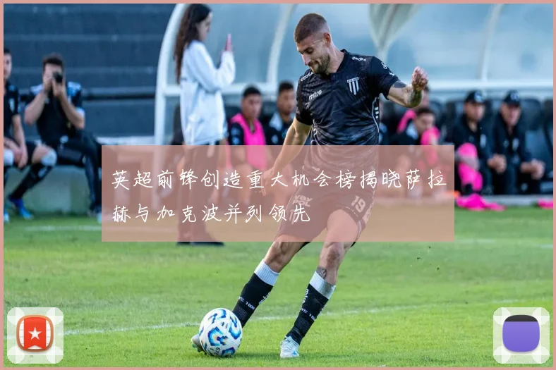 英超前锋创造重大机会榜揭晓萨拉赫与加克波并列领先