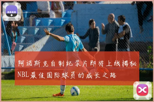 阿诺斯克自制纪录片即将上线揭秘NBL最佳国际球员的成长之路
