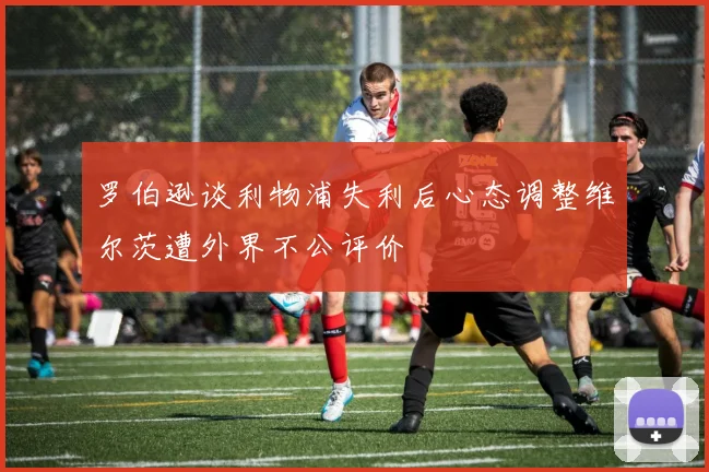 罗伯逊谈利物浦失利后心态调整维尔茨遭外界不公评价