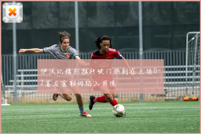 伊沃比精彩推杆破门热刺在主场0-2落后富勒姆陷入困境