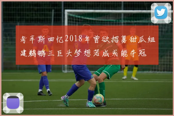 考辛斯回忆2018年曾欲招募甜瓜组建鹈鹕三巨头梦想若成或能夺冠