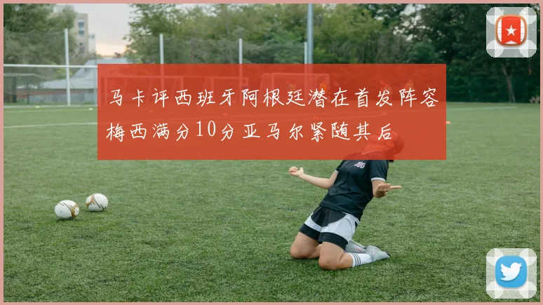 马卡评西班牙阿根廷潜在首发阵容梅西满分10分亚马尔紧随其后