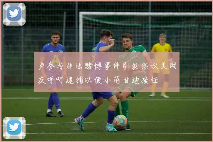 卢参与非法赌博事件引发热议美网友呼吁逮捕以便小范甘迪接任
